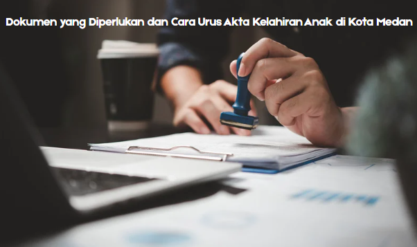 Dokumen yang Diperlukan dan Cara Urus Akta Kelahiran Anak di Kota Medan